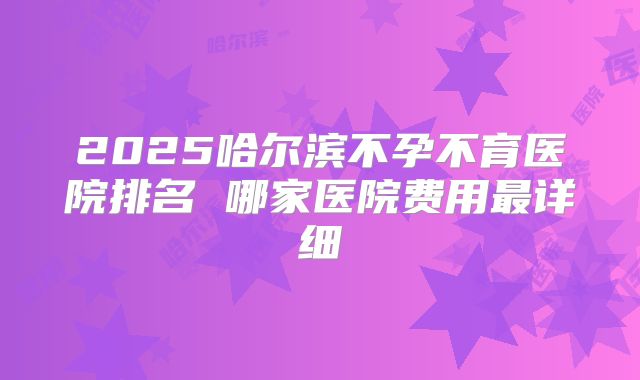2025哈尔滨不孕不育医院排名 哪家医院费用最详细