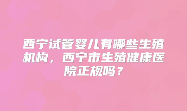 西宁试管婴儿有哪些生殖机构,西宁市生殖健康医院正规吗?