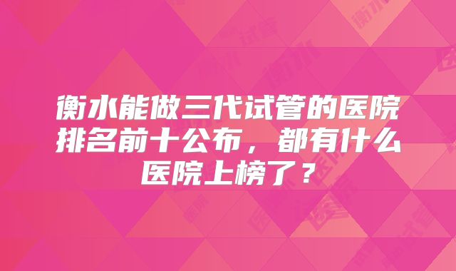 衡水能做三代试管的医院排名前十公布，都有什么医院上榜了？