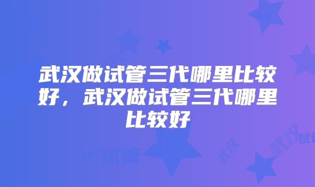 武汉做试管三代哪里比较好，武汉做试管三代哪里比较好