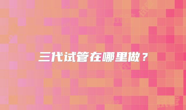 三代试管在哪里做?