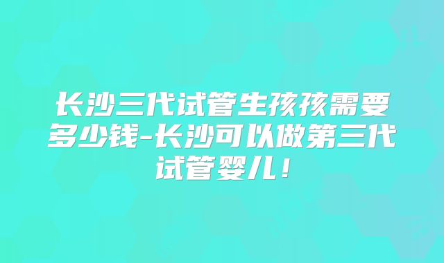 长沙三代试管生孩孩需要多少钱-长沙可以做第三代试管婴儿！