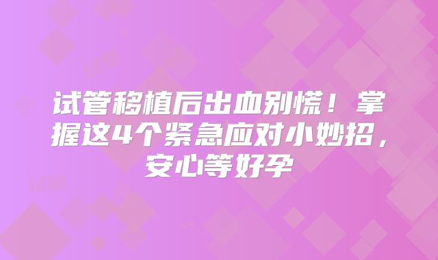 试管移植后出血别慌！掌握这4个紧急应对小妙招，安心等好孕