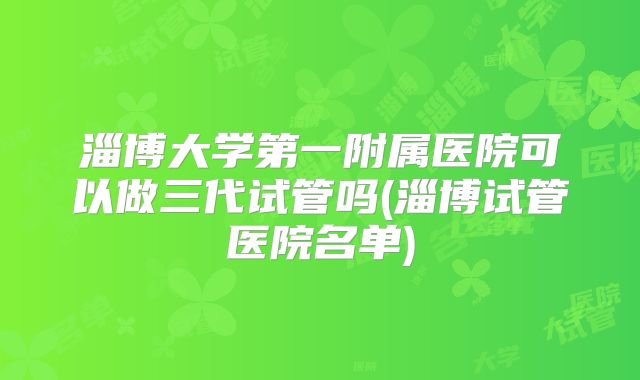 淄博大学第一附属医院可以做三代试管吗(淄博试管医院名单)