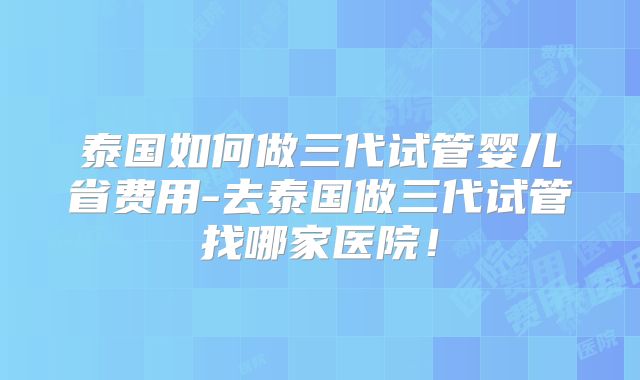 泰国如何做三代试管婴儿省费用-去泰国做三代试管找哪家医院!