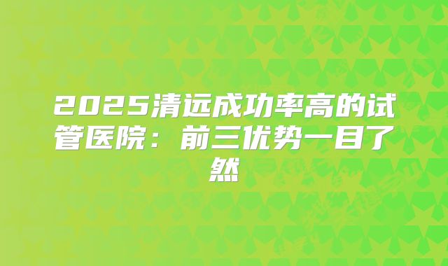 2025清远成功率高的试管医院：前三优势一目了然
