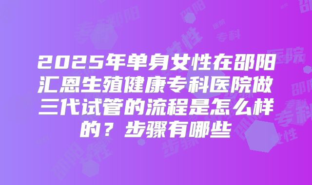 2025年单身女性在邵阳汇恩生殖健康专科医院做三代试管的流程是怎么样的？步骤有哪些