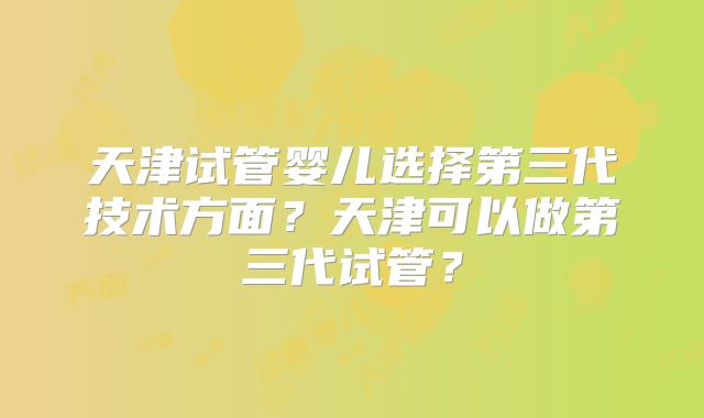 天津试管婴儿选择第三代技术方面？天津可以做第三代试管？