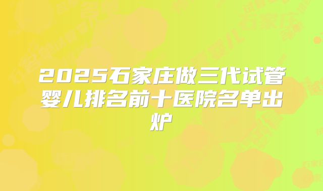 2025石家庄做三代试管婴儿排名前十医院名单出炉