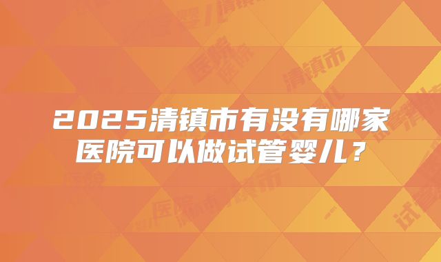 2025清镇市有没有哪家医院可以做试管婴儿？