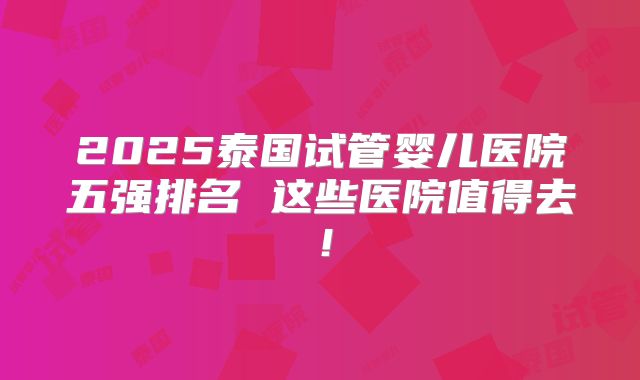 2025泰国试管婴儿医院五强排名 这些医院值得去!
