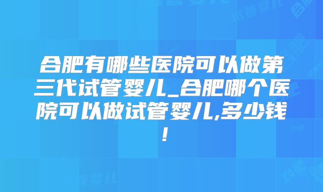 合肥有哪些医院可以做第三代试管婴儿_合肥哪个医院可以做试管婴儿,多少钱！