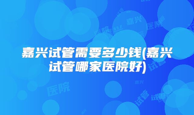嘉兴试管需要多少钱(嘉兴试管哪家医院好)