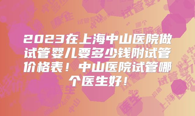 2023在上海中山医院做试管婴儿要多少钱附试管价格表!中山医院试管哪个医生好!