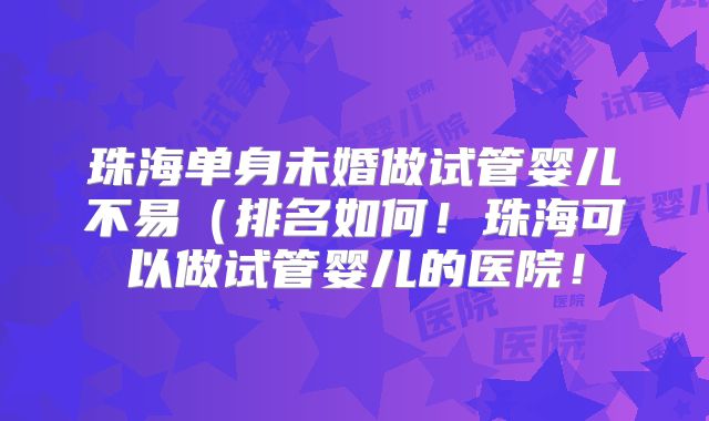 珠海单身未婚做试管婴儿不易（排名如何！珠海可以做试管婴儿的医院！
