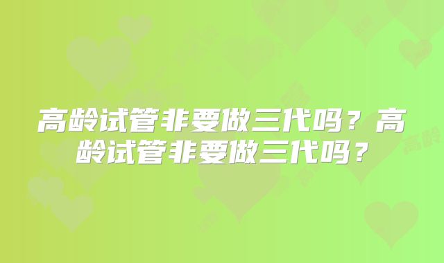 高龄试管非要做三代吗？高龄试管非要做三代吗？