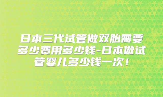 日本三代试管做双胎需要多少费用多少钱-日本做试管婴儿多少钱一次!