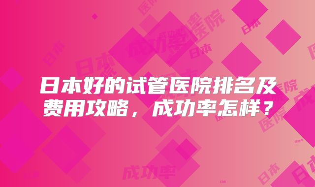 日本好的试管医院排名及费用攻略，成功率怎样？