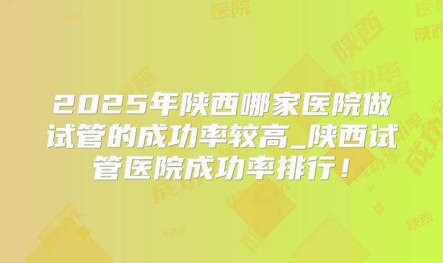 2025年陕西哪家医院做试管的成功率较高_陕西试管医院成功率排行！