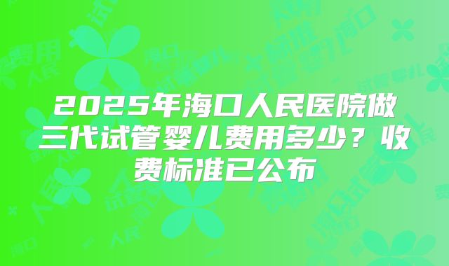 2025年海口人民医院做三代试管婴儿费用多少？收费标准已公布