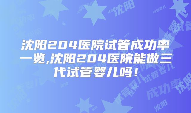沈阳204医院试管成功率一览,沈阳204医院能做三代试管婴儿吗!