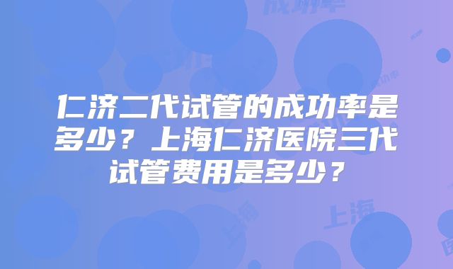 仁济二代试管的成功率是多少?上海仁济医院三代试管费用是多少?