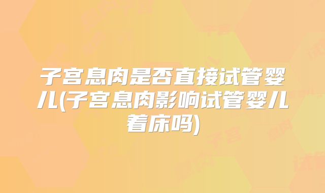 子宫息肉是否直接试管婴儿(子宫息肉影响试管婴儿着床吗)