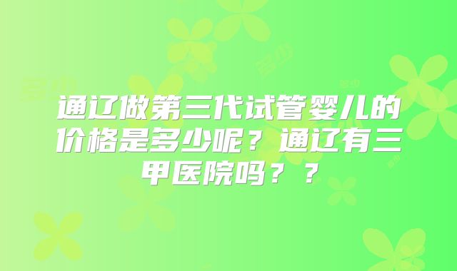 通辽做第三代试管婴儿的价格是多少呢？通辽有三甲医院吗？？