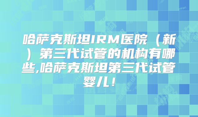 哈萨克斯坦IRM医院（新）第三代试管的机构有哪些,哈萨克斯坦第三代试管婴儿！