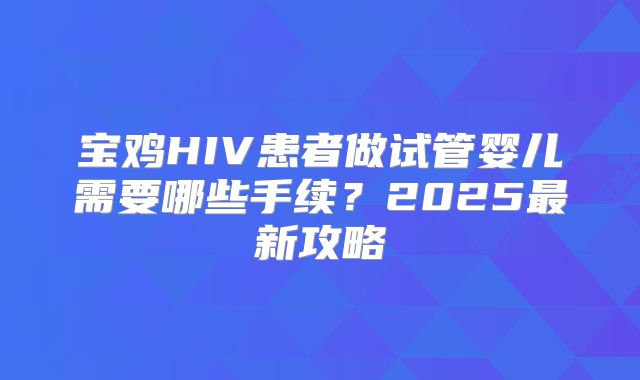 宝鸡HIV患者做试管婴儿需要哪些手续？2025最新攻略
