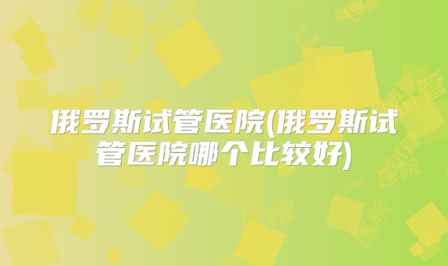 俄罗斯试管医院(俄罗斯试管医院哪个比较好)