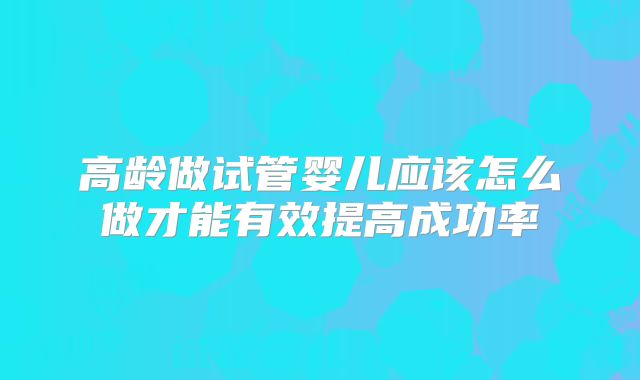 高龄做试管婴儿应该怎么做才能有效提高成功率