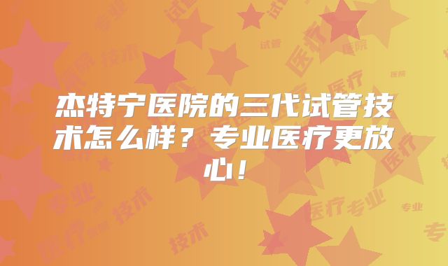 杰特宁医院的三代试管技术怎么样？专业医疗更放心！