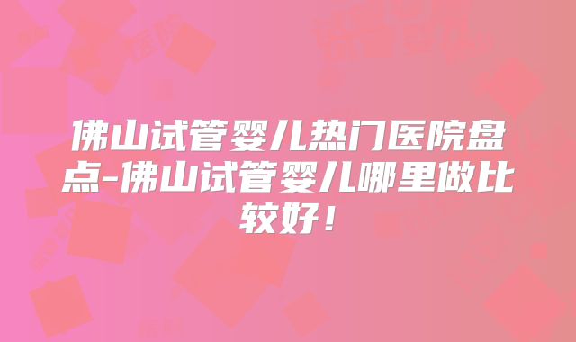 佛山试管婴儿热门医院盘点-佛山试管婴儿哪里做比较好！