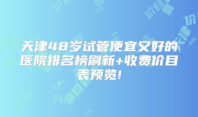 天津48岁试管便宜又好的医院排名榜刷新+收费价目表预览!