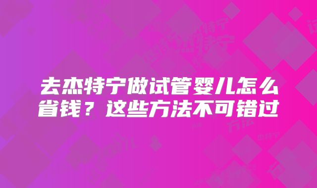 去杰特宁做试管婴儿怎么省钱？这些方法不可错过