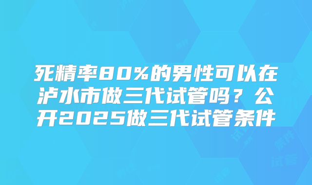 死精率80%的男性可以在泸水市做三代试管吗？公开2025做三代试管条件