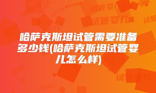 哈萨克斯坦试管需要准备多少钱(哈萨克斯坦试管婴儿怎么样)