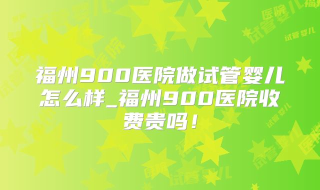 福州900医院做试管婴儿怎么样_福州900医院收费贵吗！