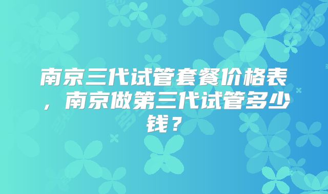 南京三代试管套餐价格表,南京做第三代试管多少钱?