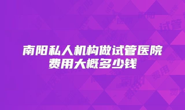 南阳私人机构做试管医院费用大概多少钱
