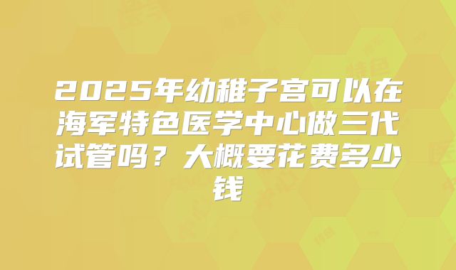 2025年幼稚子宫可以在海军特色医学中心做三代试管吗？大概要花费多少钱