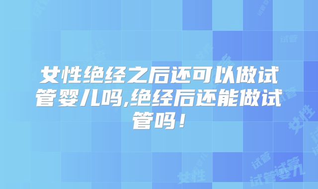 女性绝经之后还可以做试管婴儿吗,绝经后还能做试管吗！