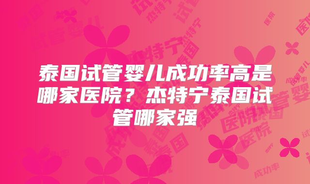 泰国试管婴儿成功率高是哪家医院？杰特宁泰国试管哪家强