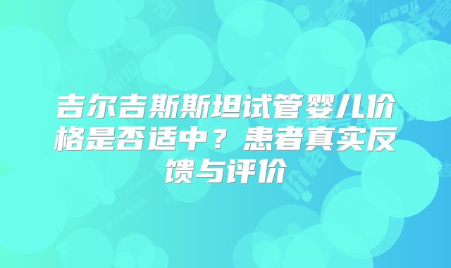 吉尔吉斯斯坦试管婴儿价格是否适中？患者真实反馈与评价