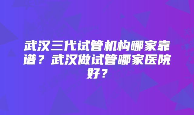 武汉三代试管机构哪家靠谱？武汉做试管哪家医院好？