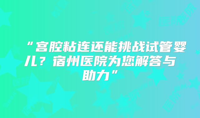 “宫腔粘连还能挑战试管婴儿？宿州医院为您解答与助力”