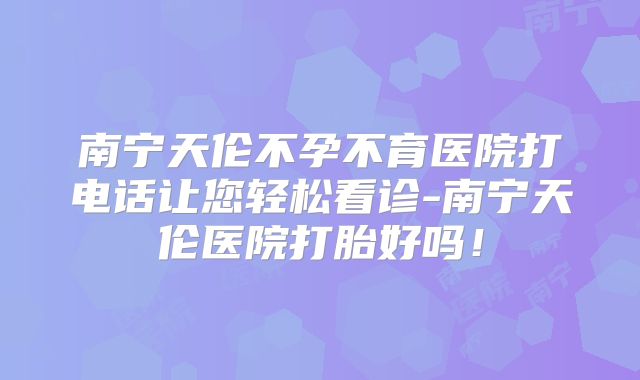 南宁天伦不孕不育医院打电话让您轻松看诊-南宁天伦医院打胎好吗！