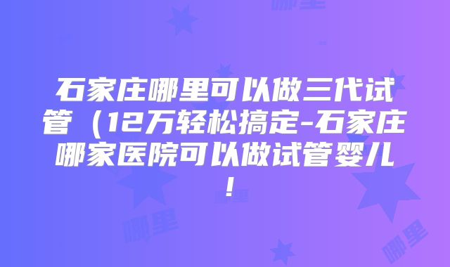 石家庄哪里可以做三代试管(12万轻松搞定-石家庄哪家医院可以做试管婴儿!