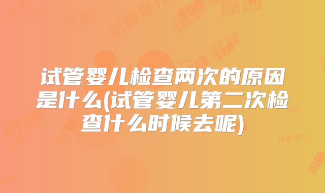 试管婴儿检查两次的原因是什么(试管婴儿第二次检查什么时候去呢)